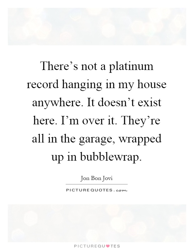 There's not a platinum record hanging in my house anywhere. It doesn't exist here. I'm over it. They're all in the garage, wrapped up in bubblewrap Picture Quote #1