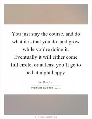 You just stay the course, and do what it is that you do, and grow while you’re doing it. Eventually it will either come full circle, or at least you’ll go to bed at night happy Picture Quote #1