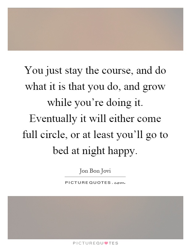 You just stay the course, and do what it is that you do, and grow while you're doing it. Eventually it will either come full circle, or at least you'll go to bed at night happy Picture Quote #1
