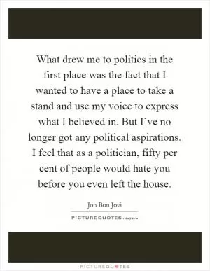 What drew me to politics in the first place was the fact that I wanted to have a place to take a stand and use my voice to express what I believed in. But I’ve no longer got any political aspirations. I feel that as a politician, fifty per cent of people would hate you before you even left the house Picture Quote #1