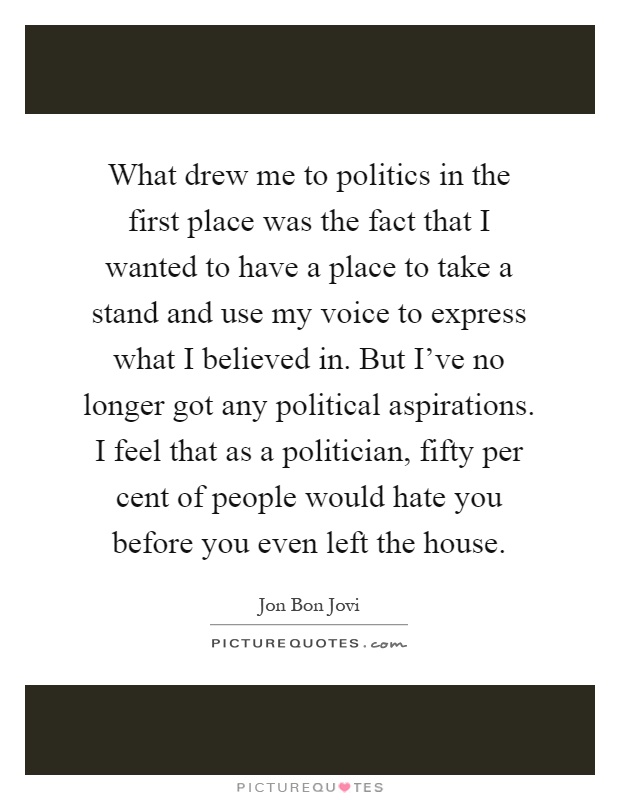 What drew me to politics in the first place was the fact that I wanted to have a place to take a stand and use my voice to express what I believed in. But I've no longer got any political aspirations. I feel that as a politician, fifty per cent of people would hate you before you even left the house Picture Quote #1