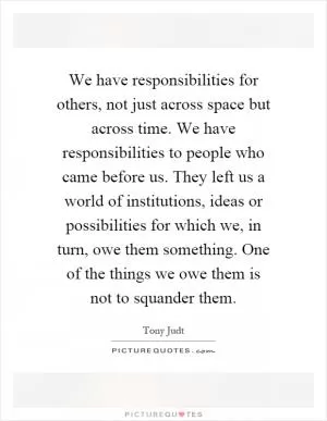 We have responsibilities for others, not just across space but across time. We have responsibilities to people who came before us. They left us a world of institutions, ideas or possibilities for which we, in turn, owe them something. One of the things we owe them is not to squander them Picture Quote #1