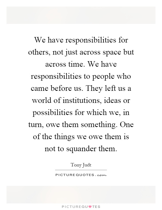 We have responsibilities for others, not just across space but across time. We have responsibilities to people who came before us. They left us a world of institutions, ideas or possibilities for which we, in turn, owe them something. One of the things we owe them is not to squander them Picture Quote #1