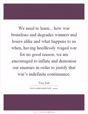 We need to learn... how war brutalises and degrades winners and losers alike and what happens to us when, having heedlessly waged war for no good reason, we are encouraged to inflate and demonise our enemies in order to justify that war’s indefinite continuance Picture Quote #1