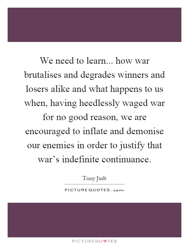 We need to learn... how war brutalises and degrades winners and losers alike and what happens to us when, having heedlessly waged war for no good reason, we are encouraged to inflate and demonise our enemies in order to justify that war's indefinite continuance Picture Quote #1