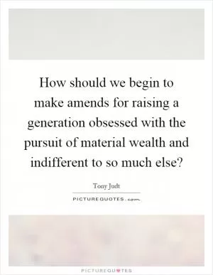 How should we begin to make amends for raising a generation obsessed with the pursuit of material wealth and indifferent to so much else? Picture Quote #1