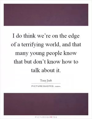 I do think we’re on the edge of a terrifying world, and that many young people know that but don’t know how to talk about it Picture Quote #1