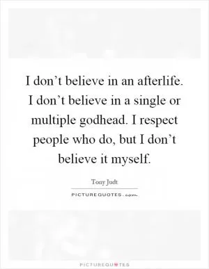 I don’t believe in an afterlife. I don’t believe in a single or multiple godhead. I respect people who do, but I don’t believe it myself Picture Quote #1