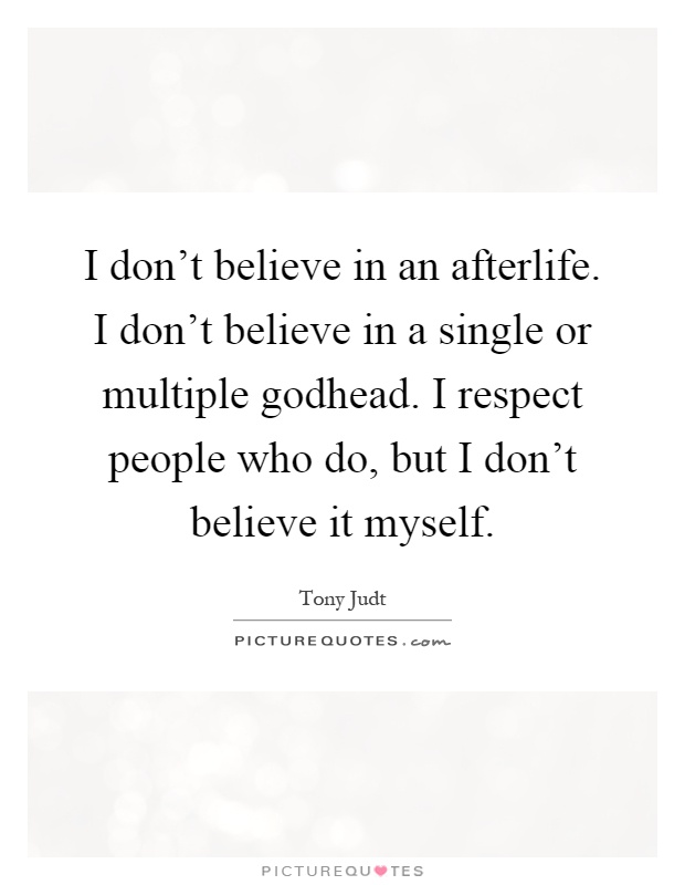 I don't believe in an afterlife. I don't believe in a single or multiple godhead. I respect people who do, but I don't believe it myself Picture Quote #1