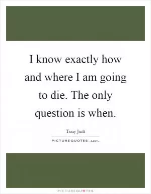 I know exactly how and where I am going to die. The only question is when Picture Quote #1