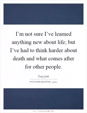 I’m not sure I’ve learned anything new about life; but I’ve had to think harder about death and what comes after for other people Picture Quote #1