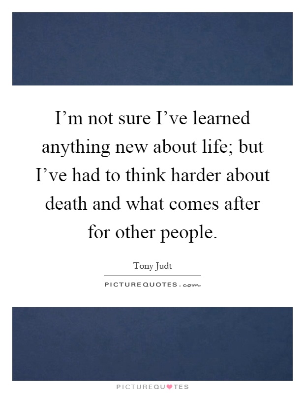 I'm not sure I've learned anything new about life; but I've had to think harder about death and what comes after for other people Picture Quote #1
