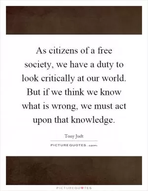 As citizens of a free society, we have a duty to look critically at our world. But if we think we know what is wrong, we must act upon that knowledge Picture Quote #1