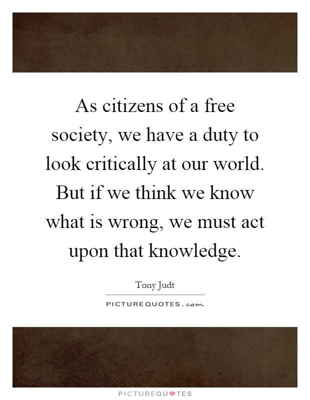 As citizens of a free society, we have a duty to look critically at our world. But if we think we know what is wrong, we must act upon that knowledge Picture Quote #1