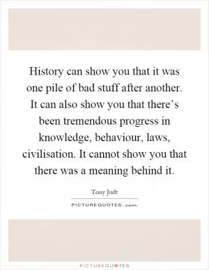 History can show you that it was one pile of bad stuff after another. It can also show you that there’s been tremendous progress in knowledge, behaviour, laws, civilisation. It cannot show you that there was a meaning behind it Picture Quote #1