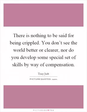 There is nothing to be said for being crippled. You don’t see the world better or clearer, nor do you develop some special set of skills by way of compensation Picture Quote #1