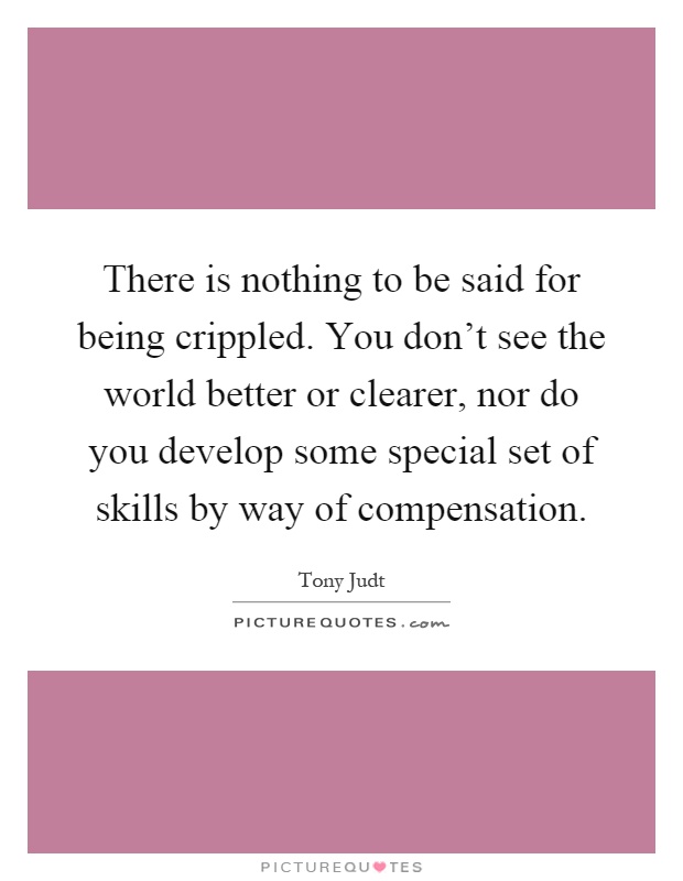 There is nothing to be said for being crippled. You don't see the world better or clearer, nor do you develop some special set of skills by way of compensation Picture Quote #1