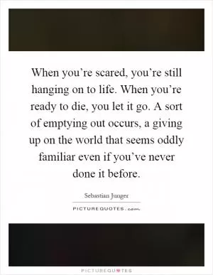 When you’re scared, you’re still hanging on to life. When you’re ready to die, you let it go. A sort of emptying out occurs, a giving up on the world that seems oddly familiar even if you’ve never done it before Picture Quote #1