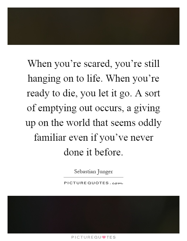 When you're scared, you're still hanging on to life. When you're ready to die, you let it go. A sort of emptying out occurs, a giving up on the world that seems oddly familiar even if you've never done it before Picture Quote #1