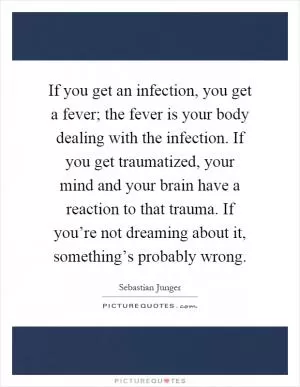 If you get an infection, you get a fever; the fever is your body dealing with the infection. If you get traumatized, your mind and your brain have a reaction to that trauma. If you’re not dreaming about it, something’s probably wrong Picture Quote #1