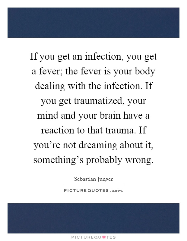 If you get an infection, you get a fever; the fever is your body dealing with the infection. If you get traumatized, your mind and your brain have a reaction to that trauma. If you're not dreaming about it, something's probably wrong Picture Quote #1