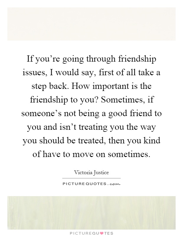If you're going through friendship issues, I would say, first of all take a step back. How important is the friendship to you? Sometimes, if someone's not being a good friend to you and isn't treating you the way you should be treated, then you kind of have to move on sometimes Picture Quote #1