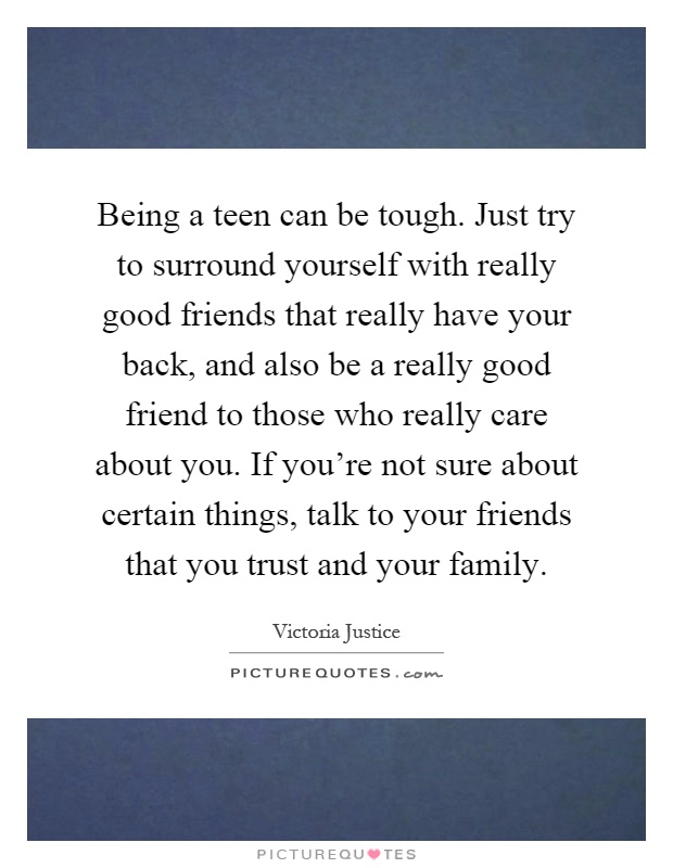 Being a teen can be tough. Just try to surround yourself with really good friends that really have your back, and also be a really good friend to those who really care about you. If you're not sure about certain things, talk to your friends that you trust and your family Picture Quote #1
