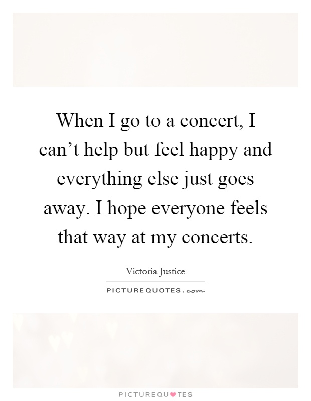 When I go to a concert, I can't help but feel happy and everything else just goes away. I hope everyone feels that way at my concerts Picture Quote #1