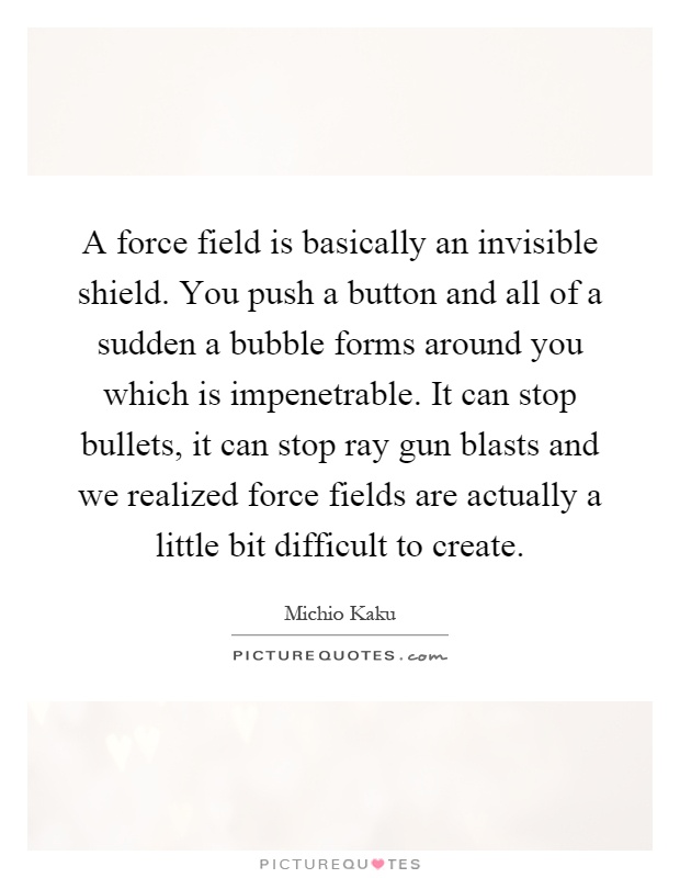 A force field is basically an invisible shield. You push a button and all of a sudden a bubble forms around you which is impenetrable. It can stop bullets, it can stop ray gun blasts and we realized force fields are actually a little bit difficult to create Picture Quote #1