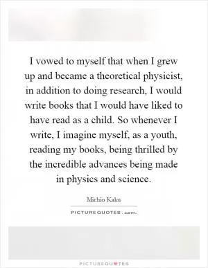I vowed to myself that when I grew up and became a theoretical physicist, in addition to doing research, I would write books that I would have liked to have read as a child. So whenever I write, I imagine myself, as a youth, reading my books, being thrilled by the incredible advances being made in physics and science Picture Quote #1