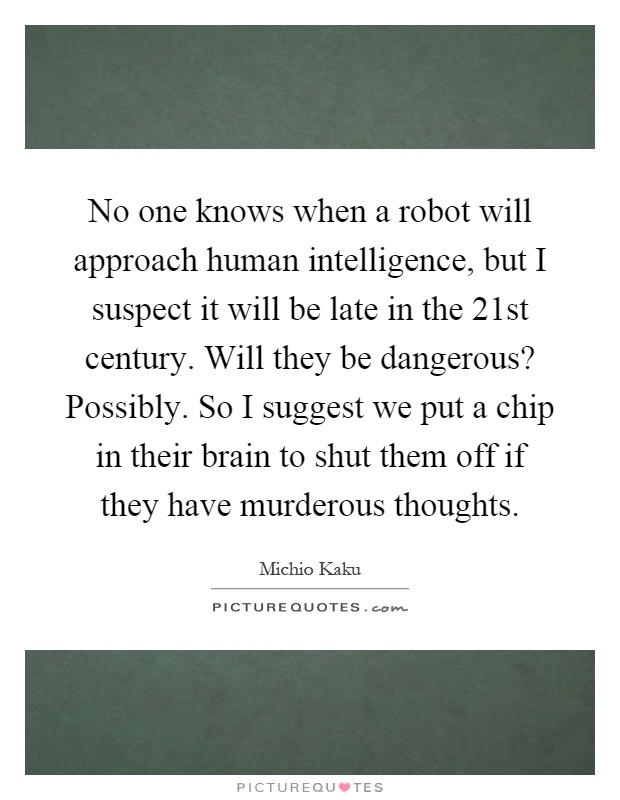 No one knows when a robot will approach human intelligence, but I suspect it will be late in the 21st century. Will they be dangerous? Possibly. So I suggest we put a chip in their brain to shut them off if they have murderous thoughts Picture Quote #1
