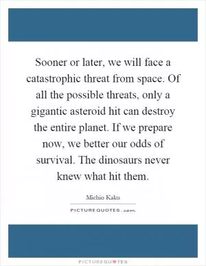 Sooner or later, we will face a catastrophic threat from space. Of all the possible threats, only a gigantic asteroid hit can destroy the entire planet. If we prepare now, we better our odds of survival. The dinosaurs never knew what hit them Picture Quote #1