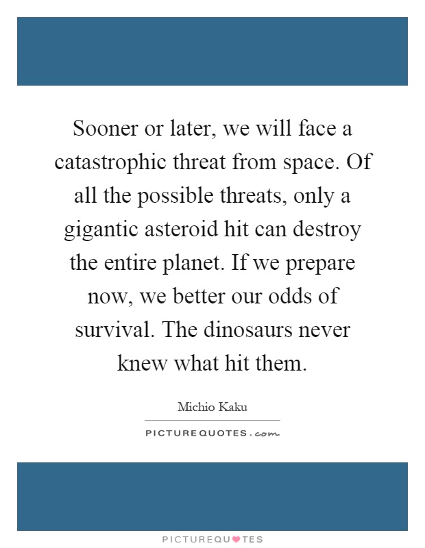 Sooner or later, we will face a catastrophic threat from space. Of all the possible threats, only a gigantic asteroid hit can destroy the entire planet. If we prepare now, we better our odds of survival. The dinosaurs never knew what hit them Picture Quote #1