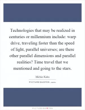 Technologies that may be realized in centuries or millennium include: warp drive, traveling faster than the speed of light, parallel universes; are there other parallel dimensions and parallel realities? Time travel that we mentioned and going to the stars Picture Quote #1