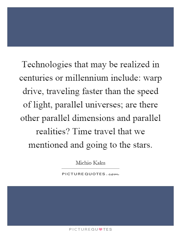 Technologies that may be realized in centuries or millennium include: warp drive, traveling faster than the speed of light, parallel universes; are there other parallel dimensions and parallel realities? Time travel that we mentioned and going to the stars Picture Quote #1