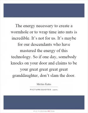 The energy necessary to create a wormhole or to wrap time into nuts is incredible. It’s not for us. It’s maybe for our descendants who have mastered the energy of this technology. So if one day, somebody knocks on your door and claims to be your great great great great granddaughter, don’t slam the door Picture Quote #1