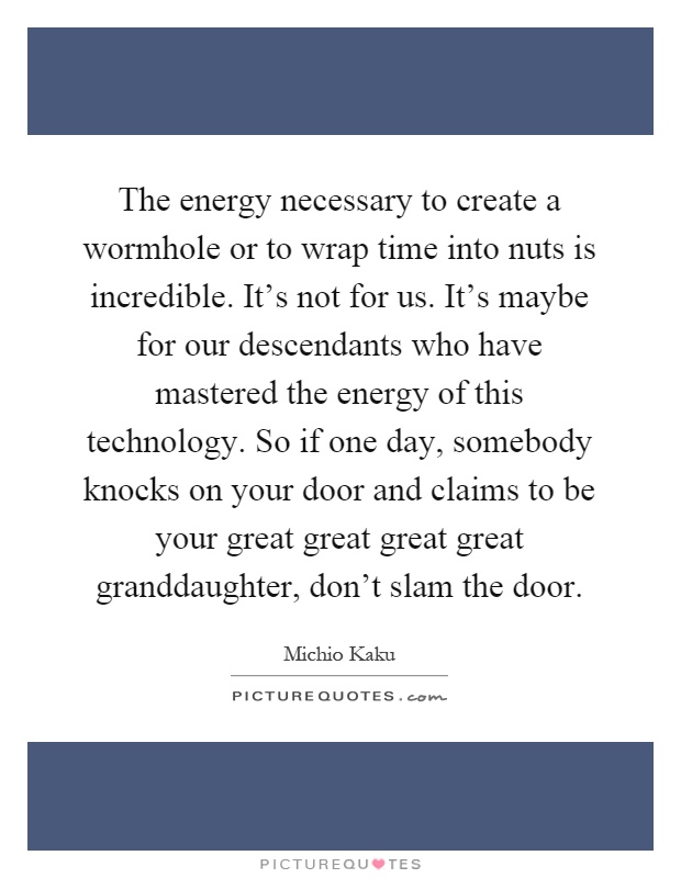 The energy necessary to create a wormhole or to wrap time into nuts is incredible. It's not for us. It's maybe for our descendants who have mastered the energy of this technology. So if one day, somebody knocks on your door and claims to be your great great great great granddaughter, don't slam the door Picture Quote #1