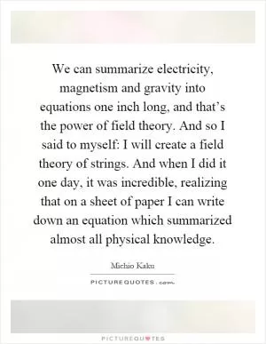 We can summarize electricity, magnetism and gravity into equations one inch long, and that’s the power of field theory. And so I said to myself: I will create a field theory of strings. And when I did it one day, it was incredible, realizing that on a sheet of paper I can write down an equation which summarized almost all physical knowledge Picture Quote #1
