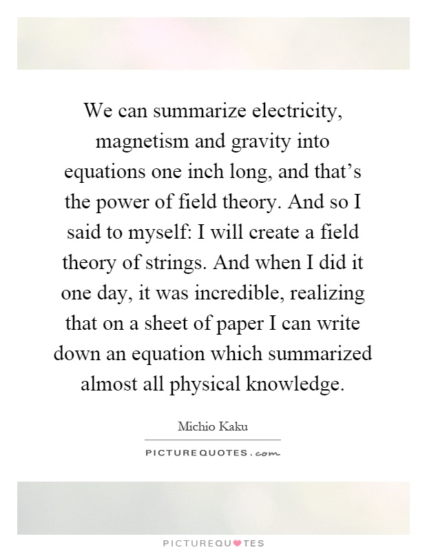 We can summarize electricity, magnetism and gravity into equations one inch long, and that's the power of field theory. And so I said to myself: I will create a field theory of strings. And when I did it one day, it was incredible, realizing that on a sheet of paper I can write down an equation which summarized almost all physical knowledge Picture Quote #1