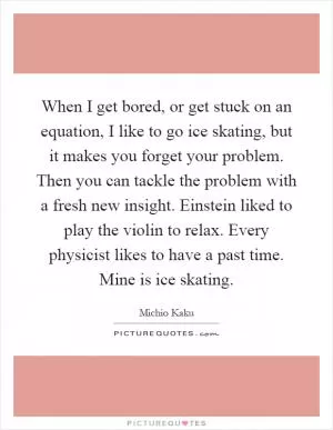 When I get bored, or get stuck on an equation, I like to go ice skating, but it makes you forget your problem. Then you can tackle the problem with a fresh new insight. Einstein liked to play the violin to relax. Every physicist likes to have a past time. Mine is ice skating Picture Quote #1