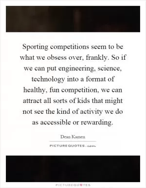 Sporting competitions seem to be what we obsess over, frankly. So if we can put engineering, science, technology into a format of healthy, fun competition, we can attract all sorts of kids that might not see the kind of activity we do as accessible or rewarding Picture Quote #1