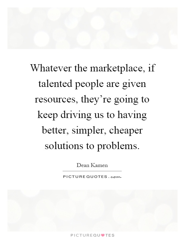Whatever the marketplace, if talented people are given resources, they're going to keep driving us to having better, simpler, cheaper solutions to problems Picture Quote #1