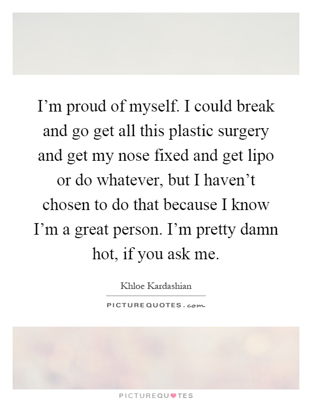 I'm proud of myself. I could break and go get all this plastic surgery and get my nose fixed and get lipo or do whatever, but I haven't chosen to do that because I know I'm a great person. I'm pretty damn hot, if you ask me Picture Quote #1