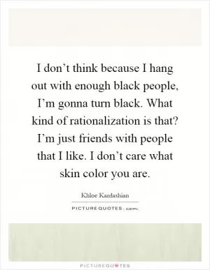 I don’t think because I hang out with enough black people, I’m gonna turn black. What kind of rationalization is that? I’m just friends with people that I like. I don’t care what skin color you are Picture Quote #1
