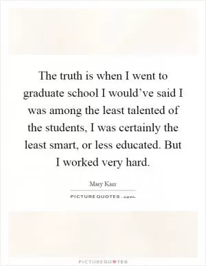 The truth is when I went to graduate school I would’ve said I was among the least talented of the students, I was certainly the least smart, or less educated. But I worked very hard Picture Quote #1