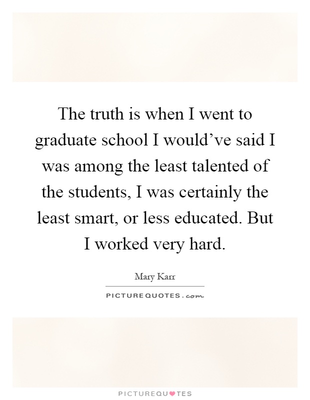 The truth is when I went to graduate school I would've said I was among the least talented of the students, I was certainly the least smart, or less educated. But I worked very hard Picture Quote #1