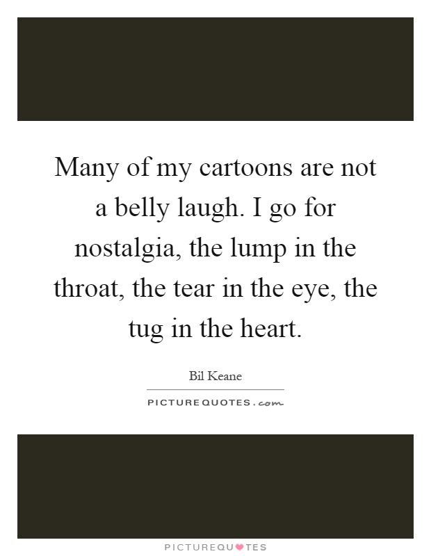Many of my cartoons are not a belly laugh. I go for nostalgia, the lump in the throat, the tear in the eye, the tug in the heart Picture Quote #1