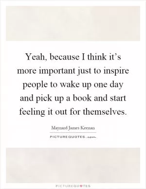 Yeah, because I think it’s more important just to inspire people to wake up one day and pick up a book and start feeling it out for themselves Picture Quote #1