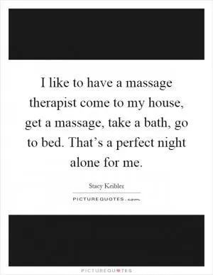 I like to have a massage therapist come to my house, get a massage, take a bath, go to bed. That’s a perfect night alone for me Picture Quote #1