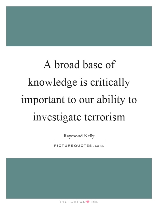 A broad base of knowledge is critically important to our ability to investigate terrorism Picture Quote #1